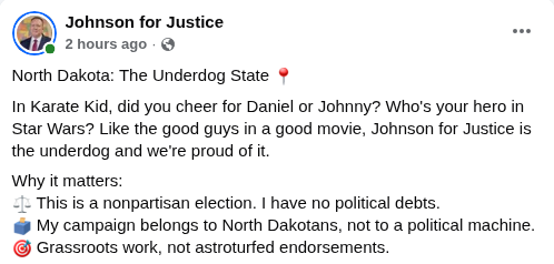 Johnson for Justice Facebook post, September 18, 2026: This is a nonpartisan election. I have no political debts. My campaign belongs to North Dakotans, not to a political machine. Grassroots work, not astroturfed endorsements.